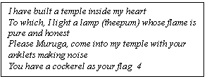 Text Box: I have built a temple inside my heart
To which, I light a lamp (theepum) whose flame is pure and honest
Please Muruga, come into my temple with your anklets making noise
You have a cockerel as your flag  4
