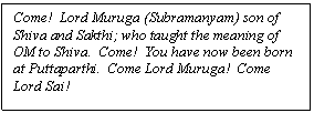 Text Box: Come!  Lord Muruga (Subramanyam) son of Shiva and Sakthi; who taught the meaning of ōM to Shiva.  Come!  You have now been born at Puttaparthi.  Come Lord Muruga!  Come Lord Sai!