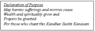 Text Box: Declaration of Purpose
May karmic sufferings and worries cease
Wealth and spirituality grow and
Prayers be granted
For those who chant this Kandhar Sashti Kavasam
