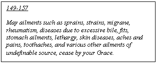 Text Box: 149-157

May ailments such as sprains, strains, migrane, rheumatism, diseases due to excessive bile, fits, stomach ailments, lethargy, skin diseases, aches and pains, toothaches, and various other ailments of undefinable source, cease by your Grace.
