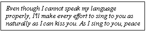 Text Box: Even though I cannot speak my language properly, I'll make every effort to sing to you as naturally as I can kiss you. As I sing to you, peace settles everywhere for all my sufferings and worries cease.  2