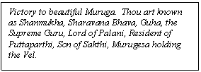 Text Box: Victory to beautiful Muruga.  Thou art known as Shanmukha, Sharavana Bhava, Guha, the Supreme Guru, Lord of Palani, Resident of Puttaparthi, Son of Sakthi, Murugesa holding the Vel.