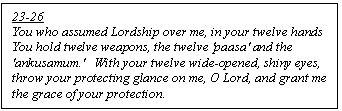 Text Box: 23-26
You who assumed Lordship over me, in your twelve hands
You hold twelve weapons, the twelve 'pāsa' and the 'ankusamum.'   With your twelve wide-opened, shiny eyes, throw your protecting glance on me, O Lord, and grant me the grace of your protection.
