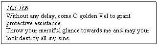 Text Box: 105-106
Without any delay, come O golden Vel to grant protective assistance.  
Throw your merciful glance towards me and may your look destroy all my sins. 
