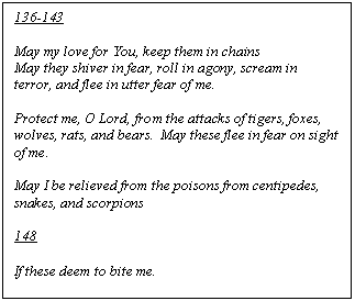Text Box: 136-143

May my love for You, keep them in chains
May they shiver in fear, roll in agony, scream in terror, and flee in utter fear of me.

Protect me, O Lord, from the attacks of tigers, foxes, wolves, rats, and bears.  May these flee in fear on sight of me.

May I be relieved from the poisons from centipedes, snakes, and scorpions

148

If these deem to bite me.
